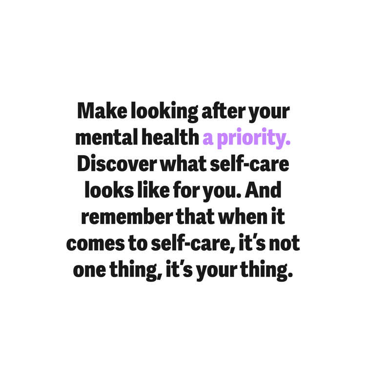 Make looking after your mental health a priority. Discover what self-care looks like for you. And remember that when it comes to self-care, it's not one thing, it's your thing.